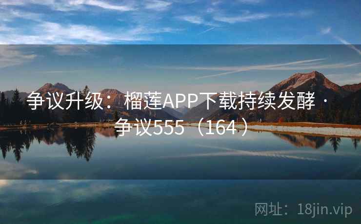 争议升级：榴莲APP下载持续发酵 · 争议555（164 ）