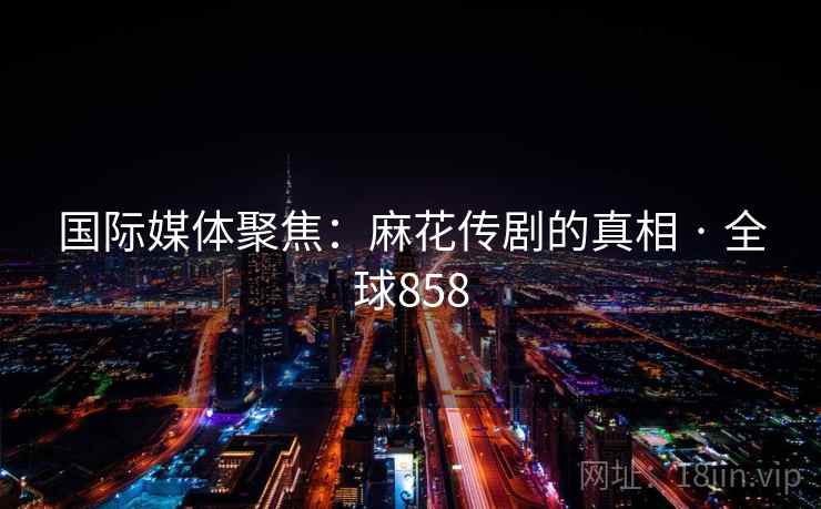 国际媒体聚焦：麻花传剧的真相 · 全球858  第2张