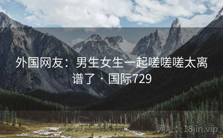 外国网友：男生女生一起嗟嗟嗟太离谱了 · 国际729