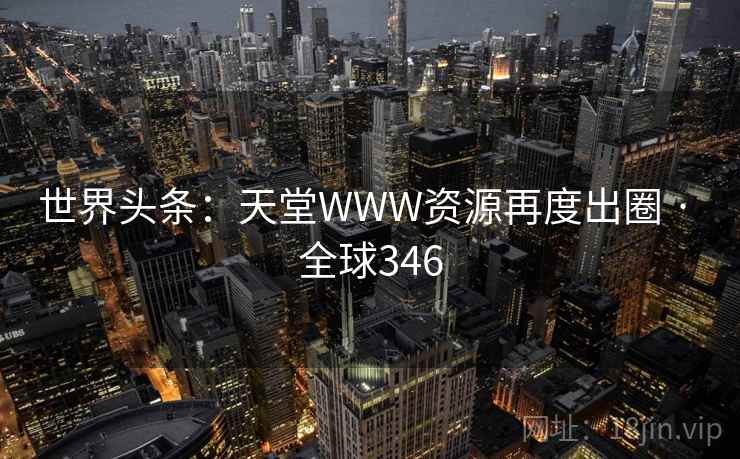 世界头条：天堂WWW资源再度出圈 · 全球346