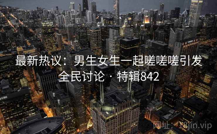 最新热议：男生女生一起嗟嗟嗟引发全民讨论 · 特辑842  第2张
