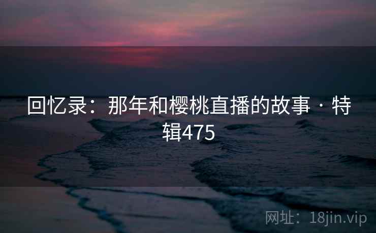 回忆录：那年和樱桃直播的故事 · 特辑475