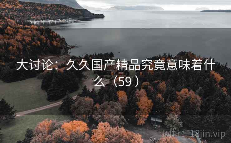 大讨论：久久国产精品究竟意味着什么（59 ）  第2张